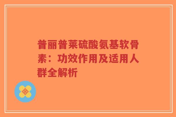 普丽普莱硫酸氨基软骨素：功效作用及适用人群全解析