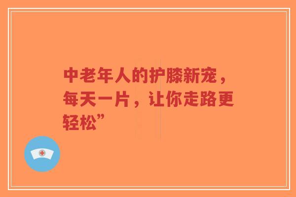 中老年人的护膝新宠，每天一片，让你走路更轻松”