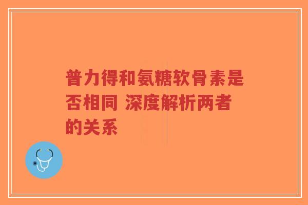 普力得和氨糖软骨素是否相同 深度解析两者的关系