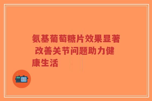 氨基葡萄糖片效果显著 改善关节问题助力健康生活