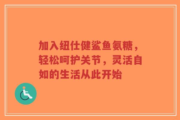 加入纽仕健鲨鱼氨糖，轻松呵护关节，灵活自如的生活从此开始