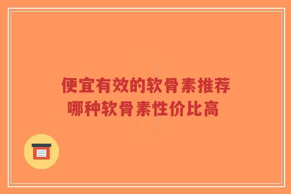 便宜有效的软骨素推荐 哪种软骨素性价比高