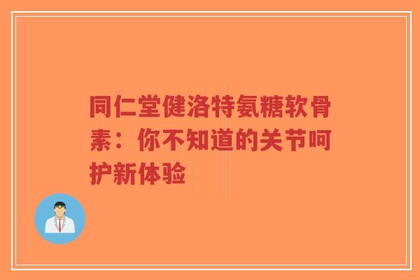 同仁堂健洛特氨糖软骨素：你不知道的关节呵护新体验
