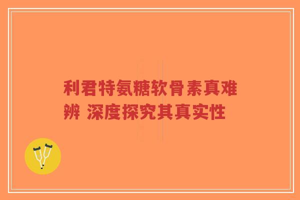 利君特氨糖软骨素真难辨 深度探究其真实性