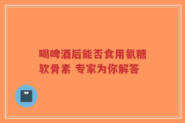 喝啤酒后能否食用氨糖软骨素 专家为你解答