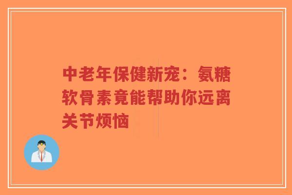 中老年保健新宠：氨糖软骨素竟能帮助你远离关节烦恼