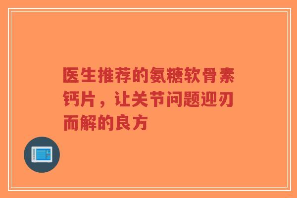 医生推荐的氨糖软骨素钙片，让关节问题迎刃而解的良方