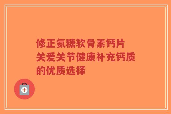 修正氨糖软骨素钙片 关爱关节健康补充钙质的优质选择