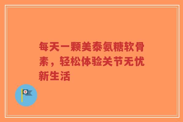 每天一颗美泰氨糖软骨素，轻松体验关节无忧新生活