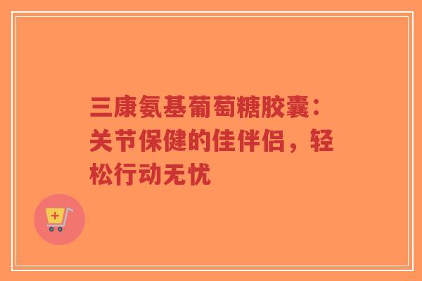 三康氨基葡萄糖胶囊：关节保健的佳伴侣，轻松行动无忧