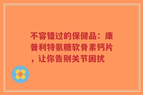 不容错过的保健品：康普利特氨糖软骨素钙片，让你告别关节困扰