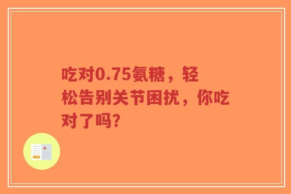 吃对0.75氨糖,轻松告别关节困扰,你吃对了吗? 吃对0.75氨糖,轻松告别关节困扰,你吃对了吗?