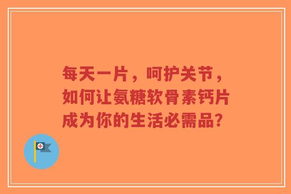 每天一片，呵护关节，如何让氨糖软骨素钙片成为你的生活必需品？