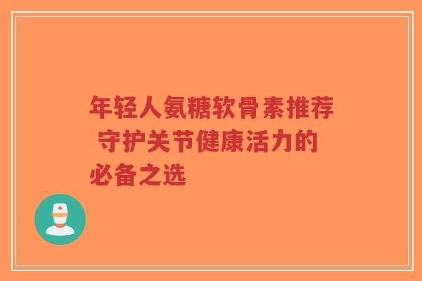 年轻人氨糖软骨素推荐 守护关节健康活力的必备之选 年轻人氨糖软骨素推荐 守护关节健康活力的必备之选