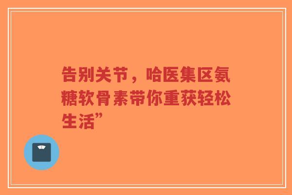 告别关节，哈医集区氨糖软骨素带你重获轻松生活”
