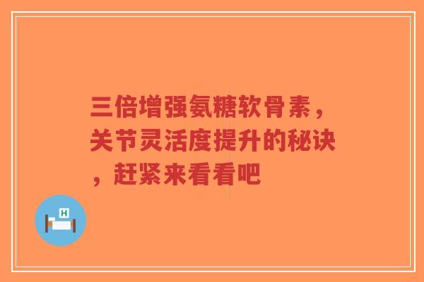 三倍增强氨糖软骨素，关节灵活度提升的秘诀，赶紧来看看吧