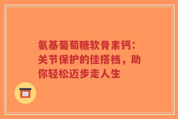 氨基葡萄糖软骨素钙：关节保护的佳搭档，助你轻松迈步走人生