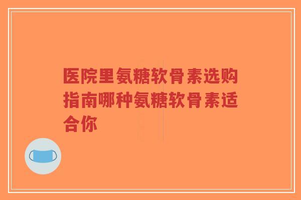 医院里氨糖软骨素选购指南哪种氨糖软骨素适合你
