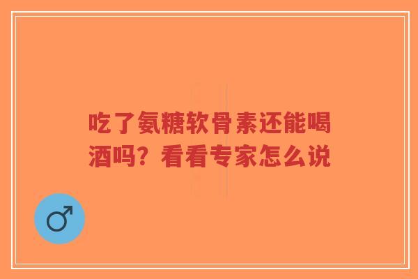 吃了氨糖软骨素还能喝酒吗？看看专家怎么说