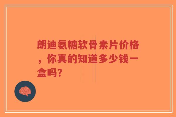 朗迪氨糖软骨素片价格，你真的知道多少钱一盒吗？