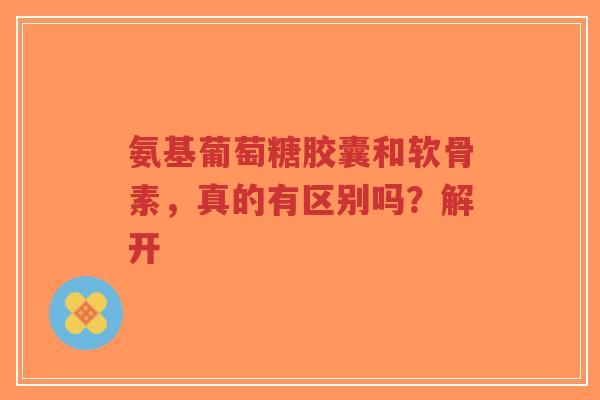 氨基葡萄糖胶囊和软骨素，真的有区别吗？解开