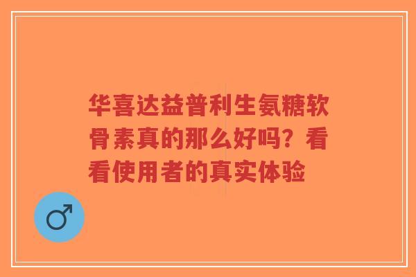 华喜达益普利生氨糖软骨素真的那么好吗？看看使用者的真实体验