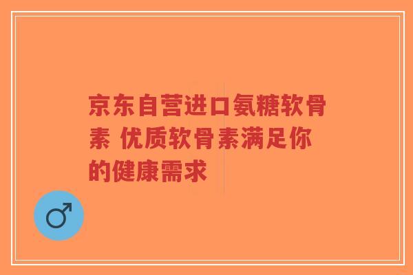 京东自营进口氨糖软骨素 优质软骨素满足你的健康需求
