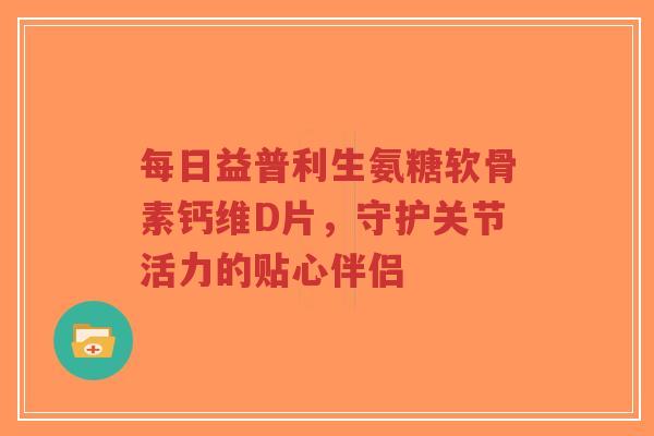 每日益普利生氨糖软骨素钙维D片，守护关节活力的贴心伴侣
