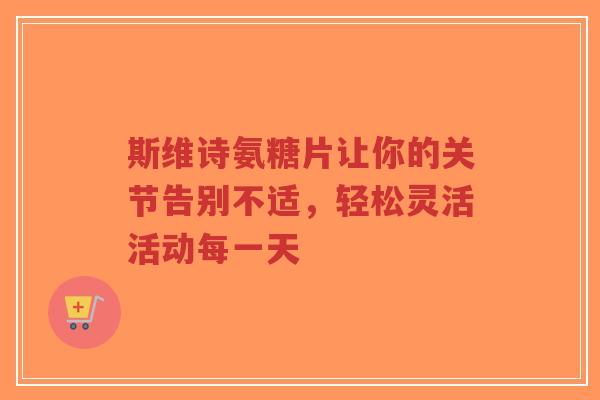 斯维诗氨糖片让你的关节告别不适，轻松灵活活动每一天