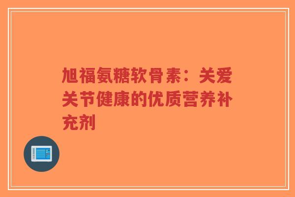 旭福氨糖软骨素：关爱关节健康的优质营养补充剂