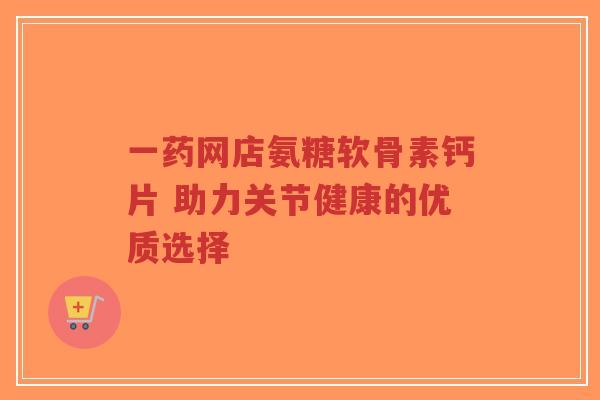 一药网店氨糖软骨素钙片 助力关节健康的优质选择
