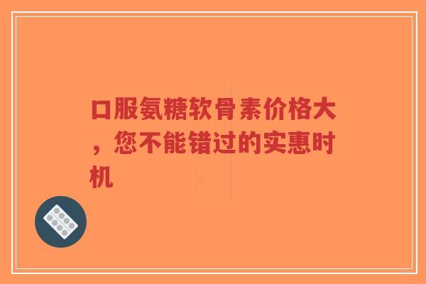 口服氨糖软骨素价格大，您不能错过的实惠时机