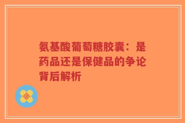 氨基酸葡萄糖胶囊：是药品还是保健品的争论背后解析