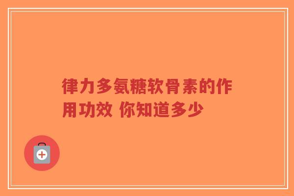 律力多氨糖软骨素的作用功效 你知道多少