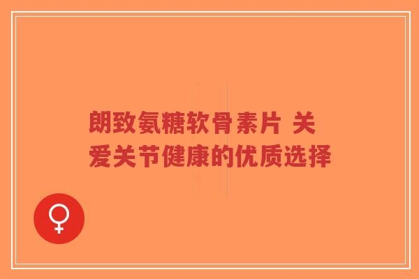 朗致氨糖软骨素片 关爱关节健康的优质选择