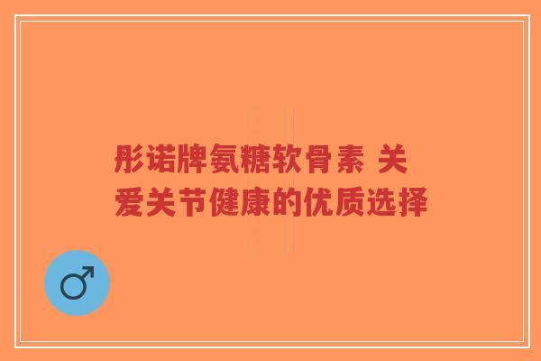 彤诺牌氨糖软骨素 关爱关节健康的优质选择