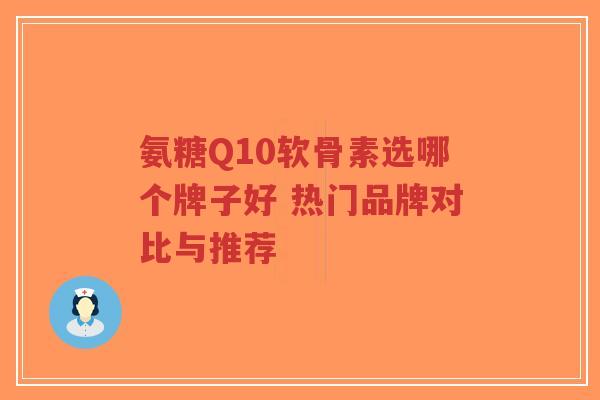 氨糖Q10软骨素选哪个牌子好 热门品牌对比与推荐