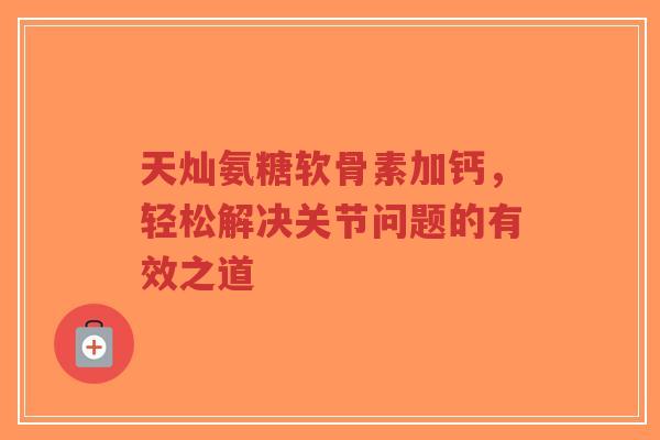 天灿氨糖软骨素加钙，轻松解决关节问题的有效之道