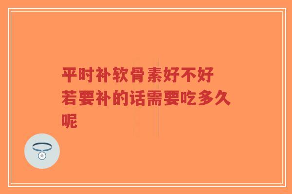 平时补软骨素好不好 若要补的话需要吃多久呢