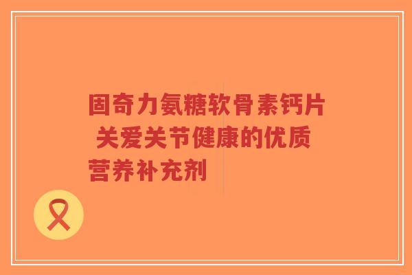 固奇力氨糖软骨素钙片 关爱关节健康的优质营养补充剂
