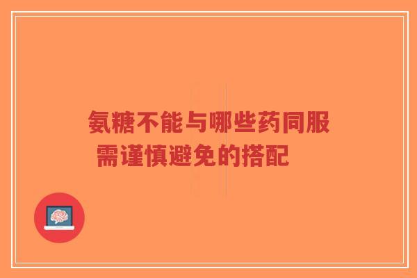 氨糖不能与哪些药同服 需谨慎避免的搭配
