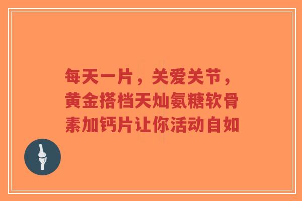 每天一片，关爱关节，黄金搭档天灿氨糖软骨素加钙片让你活动自如