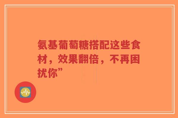 氨基葡萄糖搭配这些食材，效果翻倍，不再困扰你”