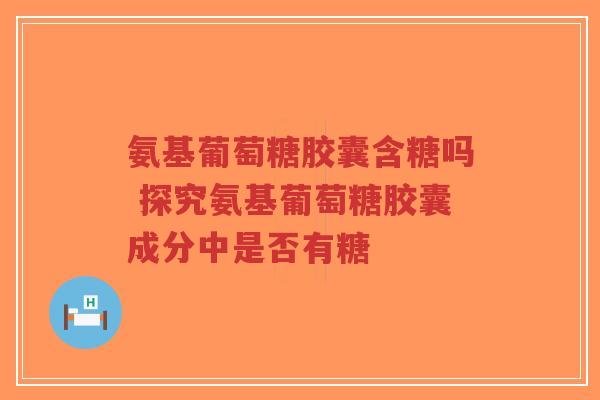 氨基葡萄糖胶囊含糖吗 探究氨基葡萄糖胶囊成分中是否有糖