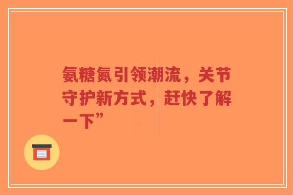 氨糖氮引领潮流，关节守护新方式，赶快了解一下”