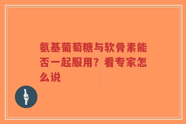 氨基葡萄糖与软骨素能否一起服用？看专家怎么说
