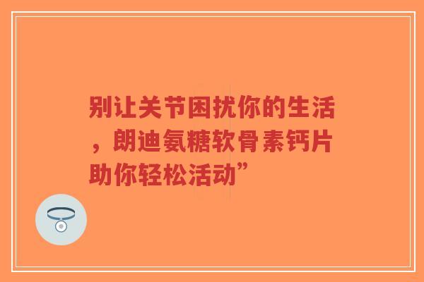 别让关节困扰你的生活，朗迪氨糖软骨素钙片助你轻松活动”