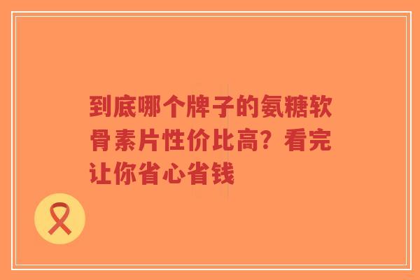 到底哪个牌子的氨糖软骨素片性价比高？看完让你省心省钱