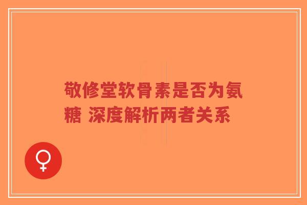 敬修堂软骨素是否为氨糖 深度解析两者关系