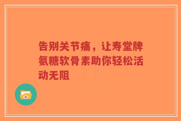 告别关节痛，让寿堂牌氨糖软骨素助你轻松活动无阻